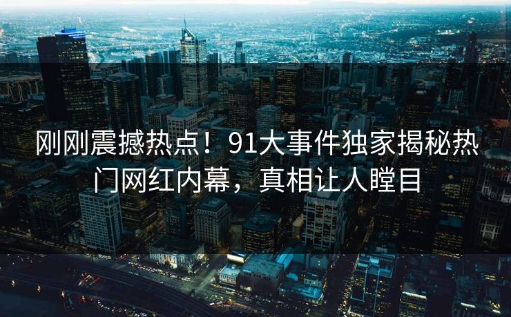 刚刚震撼热点！91大事件独家揭秘热门网红内幕，真相让人瞠目