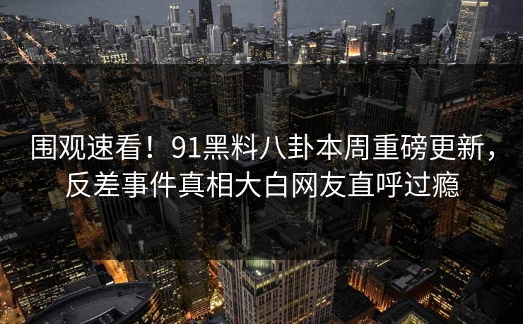 围观速看！91黑料八卦本周重磅更新，反差事件真相大白网友直呼过瘾