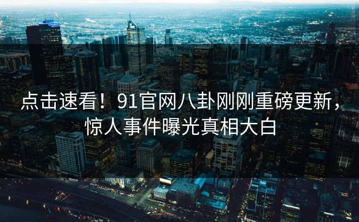 点击速看！91官网八卦刚刚重磅更新，惊人事件曝光真相大白