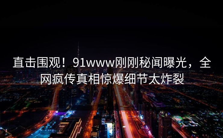 直击围观！91www刚刚秘闻曝光，全网疯传真相惊爆细节太炸裂