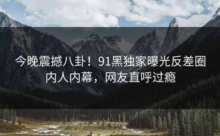 今晚震撼八卦！91黑独家曝光反差圈内人内幕，网友直呼过瘾