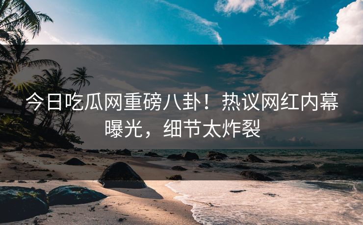 今日吃瓜网重磅八卦！热议网红内幕曝光，细节太炸裂