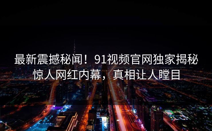 最新震撼秘闻！91视频官网独家揭秘惊人网红内幕，真相让人瞠目  第1张