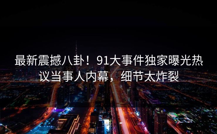 最新震撼八卦！91大事件独家曝光热议当事人内幕，细节太炸裂