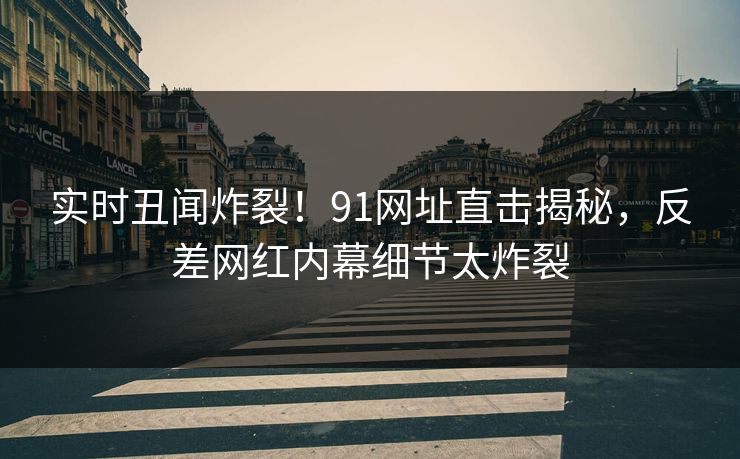 实时丑闻炸裂！91网址直击揭秘，反差网红内幕细节太炸裂