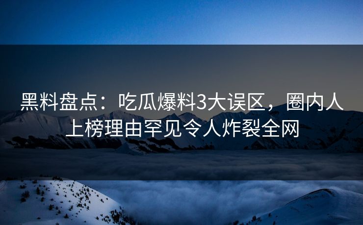 黑料盘点：吃瓜爆料3大误区，圈内人上榜理由罕见令人炸裂全网  第1张
