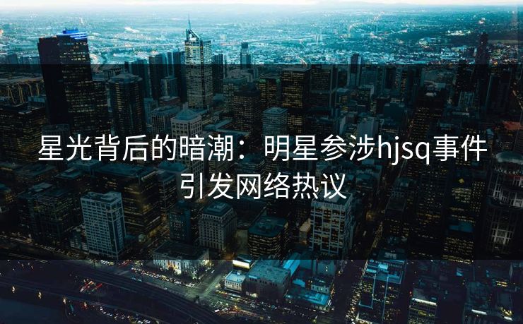 星光背后的暗潮：明星参涉hjsq事件引发网络热议  第1张