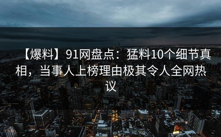 【爆料】91网盘点：猛料10个细节真相，当事人上榜理由极其令人全网热议  第1张