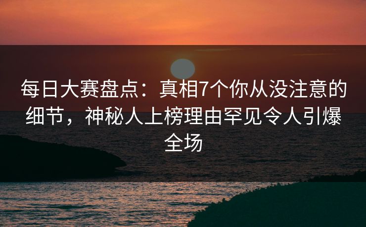 每日大赛盘点：真相7个你从没注意的细节，神秘人上榜理由罕见令人引爆全场