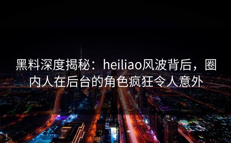 黑料深度揭秘：heiliao风波背后，圈内人在后台的角色疯狂令人意外  第1张