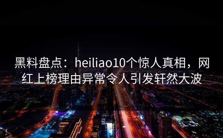 黑料盘点：heiliao10个惊人真相，网红上榜理由异常令人引发轩然大波
