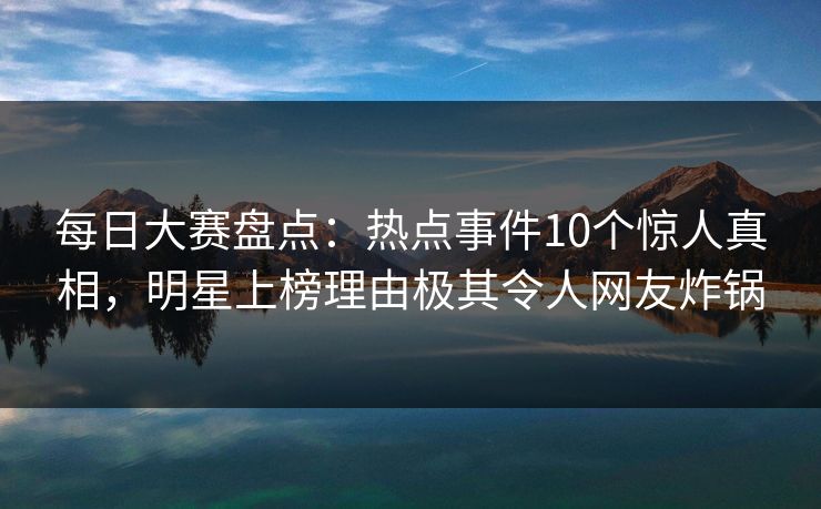 每日大赛盘点：热点事件10个惊人真相，明星上榜理由极其令人网友炸锅  第1张
