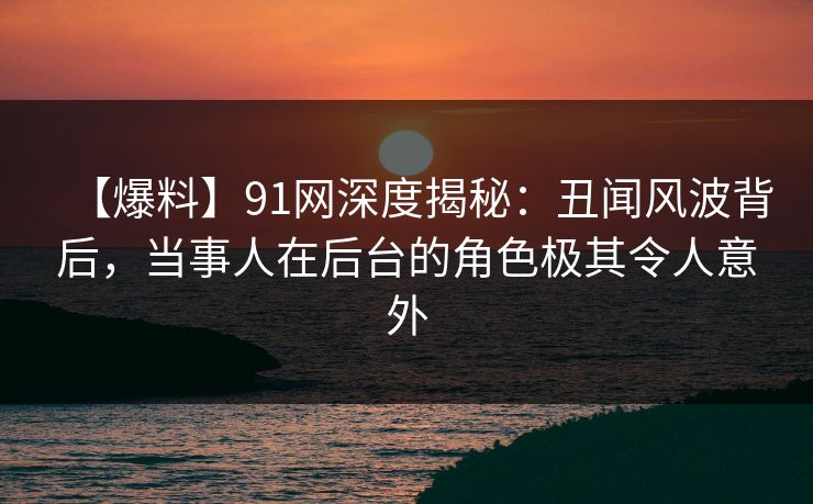 【爆料】91网深度揭秘：丑闻风波背后，当事人在后台的角色极其令人意外  第1张