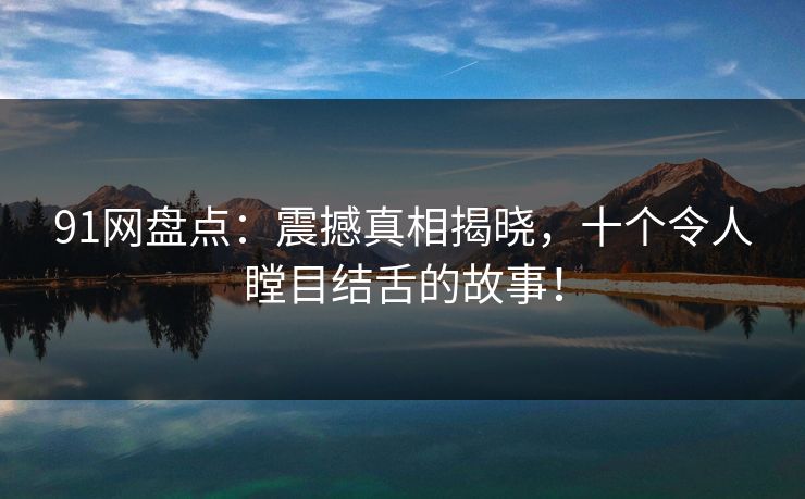 91网盘点：震撼真相揭晓，十个令人瞠目结舌的故事！