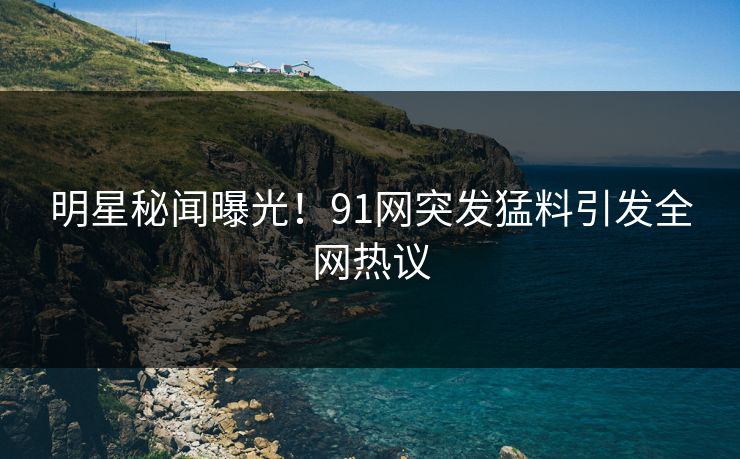 明星秘闻曝光！91网突发猛料引发全网热议