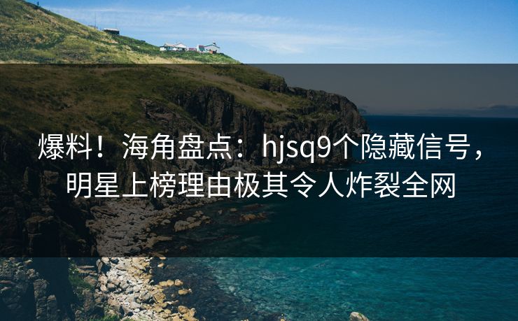 爆料！海角盘点：hjsq9个隐藏信号，明星上榜理由极其令人炸裂全网