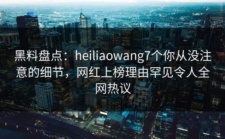 黑料盘点：heiliaowang7个你从没注意的细节，网红上榜理由罕见令人全网热议