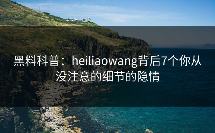 黑料科普：heiliaowang背后7个你从没注意的细节的隐情  第1张