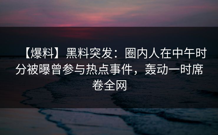 【爆料】黑料突发：圈内人在中午时分被曝曾参与热点事件，轰动一时席卷全网