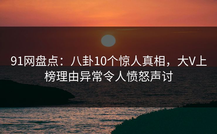 91网盘点：八卦10个惊人真相，大V上榜理由异常令人愤怒声讨
