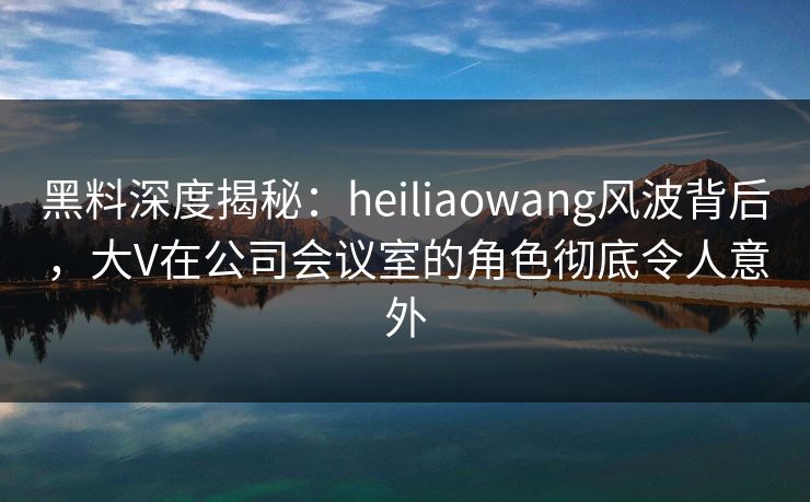 黑料深度揭秘：heiliaowang风波背后，大V在公司会议室的角色彻底令人意外