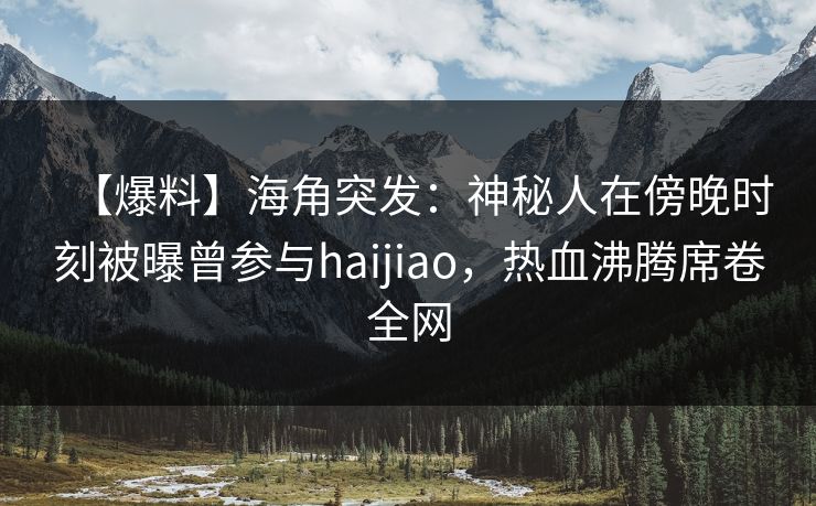 【爆料】海角突发：神秘人在傍晚时刻被曝曾参与haijiao，热血沸腾席卷全网