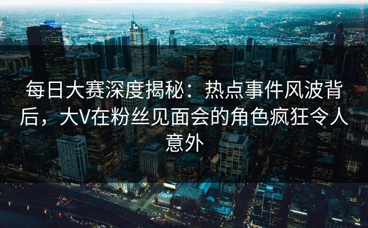 每日大赛深度揭秘：热点事件风波背后，大V在粉丝见面会的角色疯狂令人意外  第1张