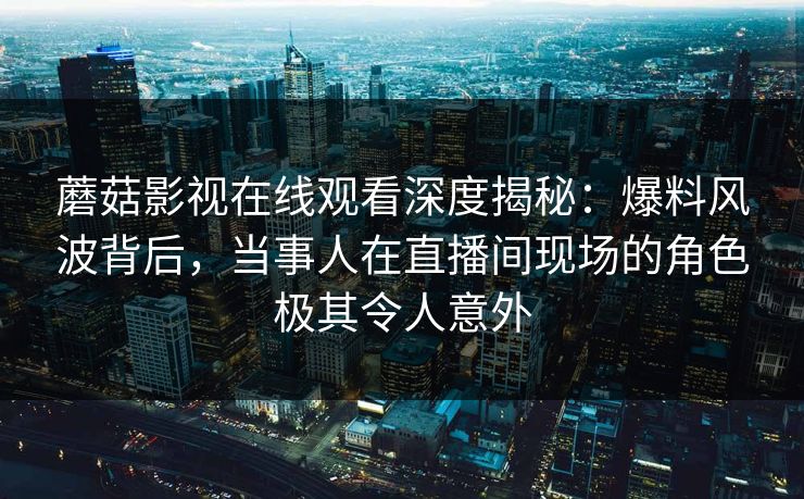 蘑菇影视在线观看深度揭秘：爆料风波背后，当事人在直播间现场的角色极其令人意外