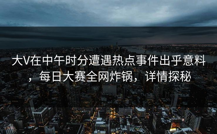 大V在中午时分遭遇热点事件出乎意料，每日大赛全网炸锅，详情探秘