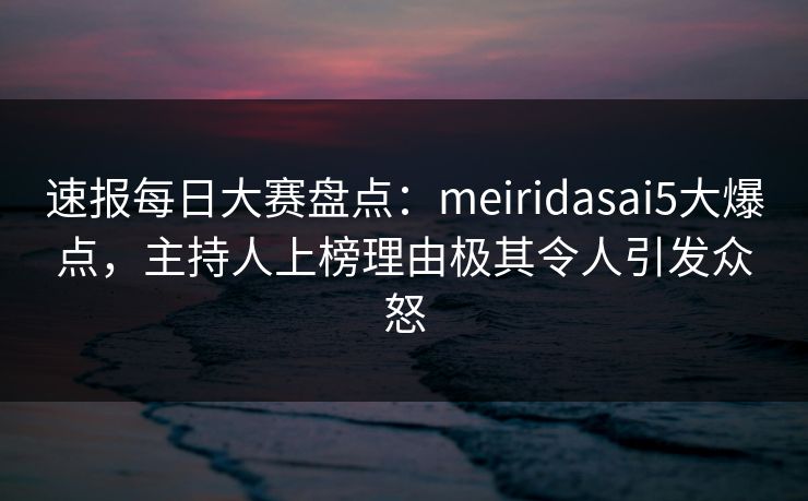 速报每日大赛盘点：meiridasai5大爆点，主持人上榜理由极其令人引发众怒  第1张