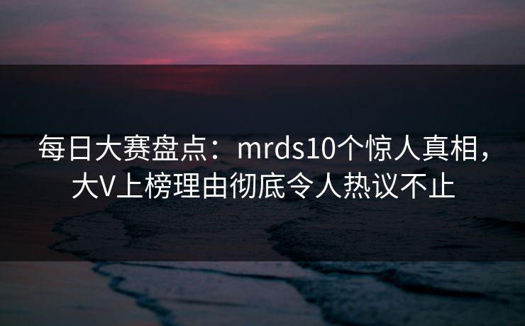 每日大赛盘点：mrds10个惊人真相，大V上榜理由彻底令人热议不止  第1张