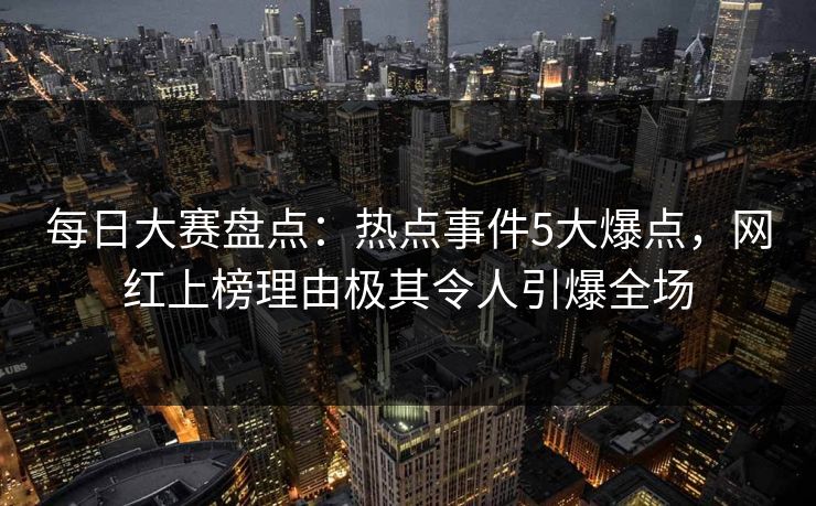 每日大赛盘点：热点事件5大爆点，网红上榜理由极其令人引爆全场
