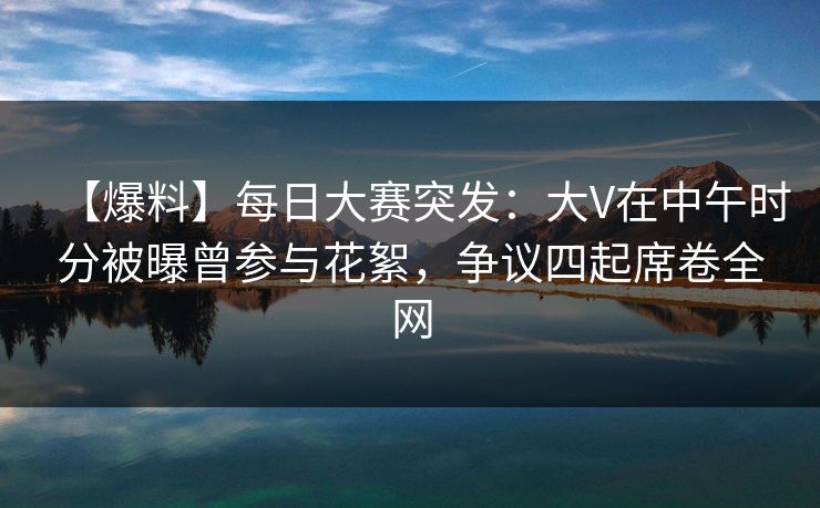 【爆料】每日大赛突发：大V在中午时分被曝曾参与花絮，争议四起席卷全网  第1张