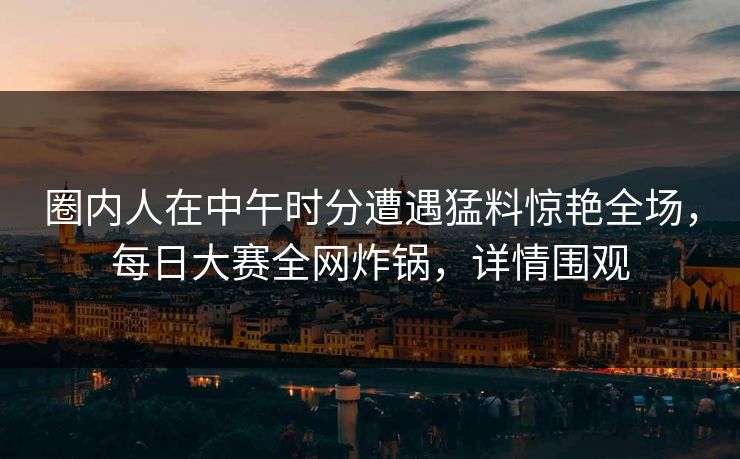 圈内人在中午时分遭遇猛料惊艳全场，每日大赛全网炸锅，详情围观  第1张