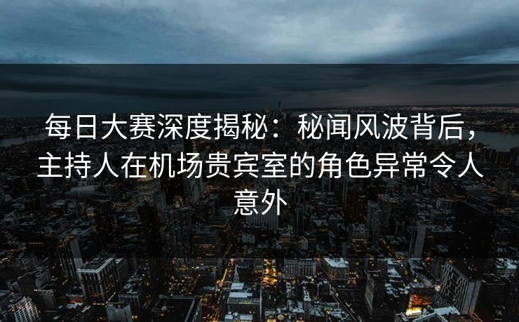 每日大赛深度揭秘：秘闻风波背后，主持人在机场贵宾室的角色异常令人意外