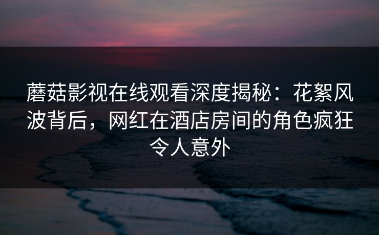 蘑菇影视在线观看深度揭秘：花絮风波背后，网红在酒店房间的角色疯狂令人意外