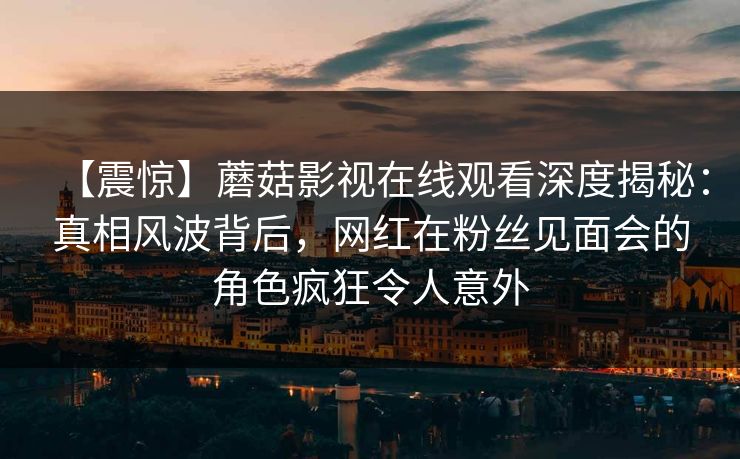 【震惊】蘑菇影视在线观看深度揭秘：真相风波背后，网红在粉丝见面会的角色疯狂令人意外