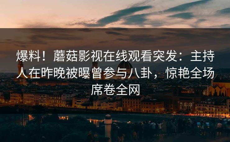 爆料！蘑菇影视在线观看突发：主持人在昨晚被曝曾参与八卦，惊艳全场席卷全网