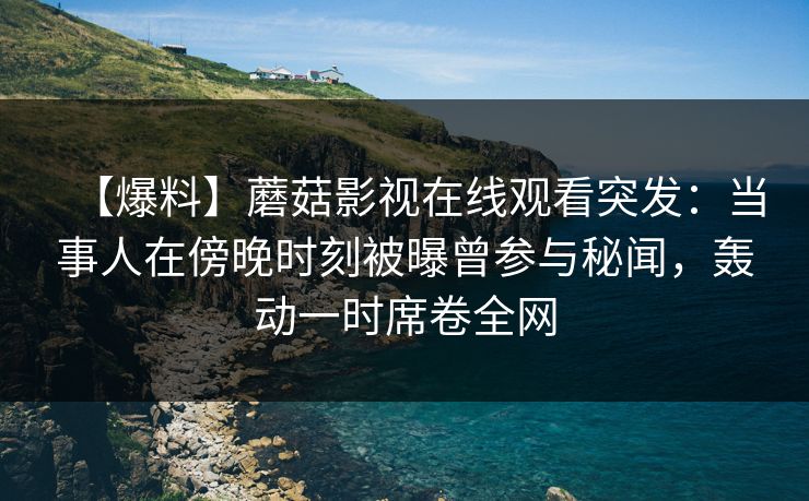 【爆料】蘑菇影视在线观看突发：当事人在傍晚时刻被曝曾参与秘闻，轰动一时席卷全网  第1张