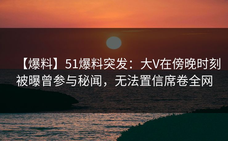 【爆料】51爆料突发：大V在傍晚时刻被曝曾参与秘闻，无法置信席卷全网