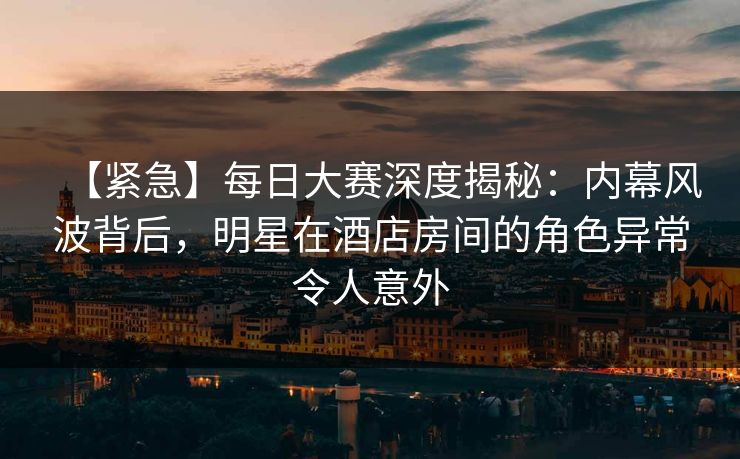 【紧急】每日大赛深度揭秘：内幕风波背后，明星在酒店房间的角色异常令人意外  第1张