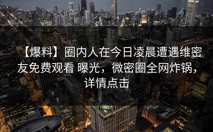 【爆料】圈内人在今日凌晨遭遇维密友免费观看 曝光，微密圈全网炸锅，详情点击