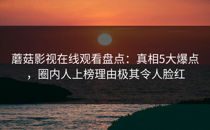 蘑菇影视在线观看盘点：真相5大爆点，圈内人上榜理由极其令人脸红