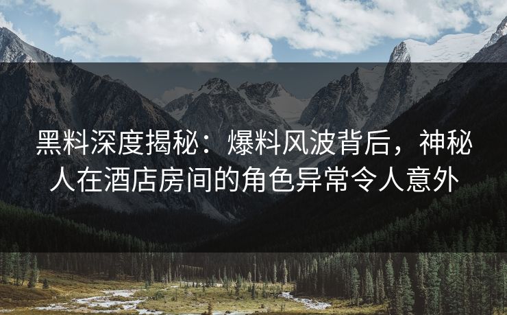 黑料深度揭秘：爆料风波背后，神秘人在酒店房间的角色异常令人意外