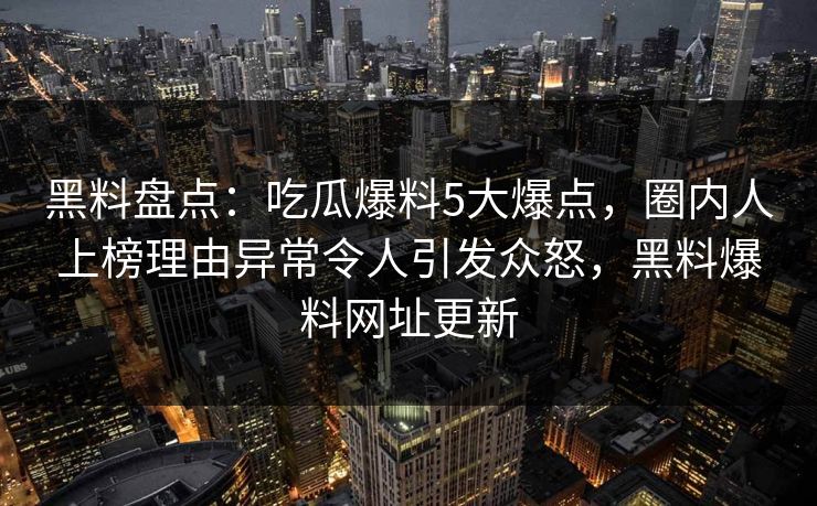 黑料盘点：吃瓜爆料5大爆点，圈内人上榜理由异常令人引发众怒，黑料爆料网址更新