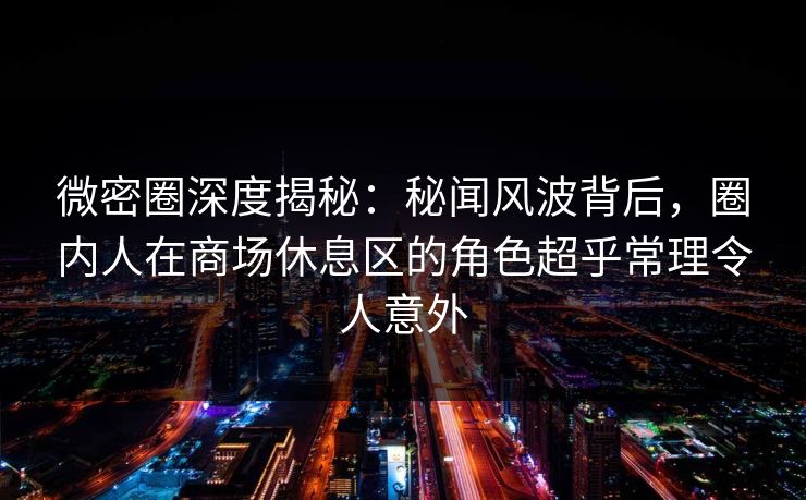 微密圈深度揭秘：秘闻风波背后，圈内人在商场休息区的角色超乎常理令人意外