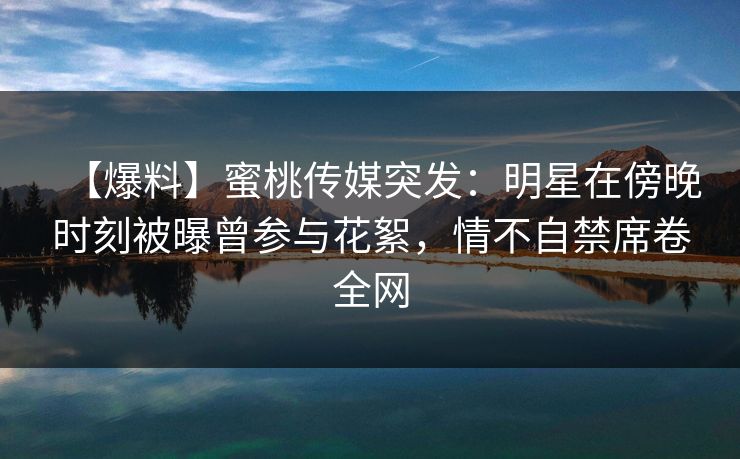 【爆料】蜜桃传媒突发：明星在傍晚时刻被曝曾参与花絮，情不自禁席卷全网