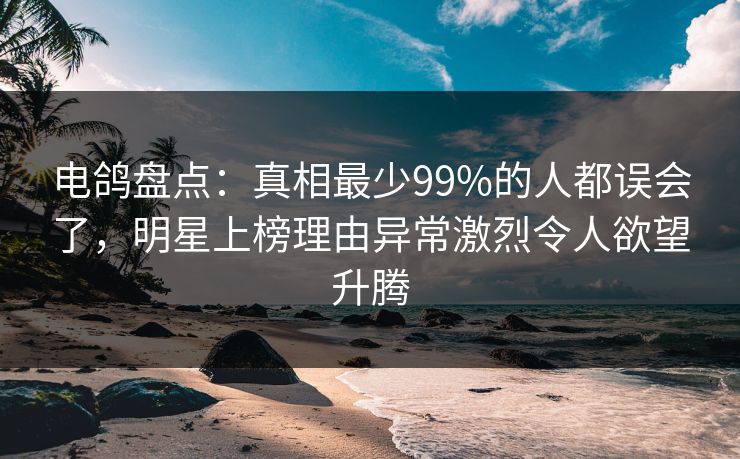 电鸽盘点：真相最少99%的人都误会了，明星上榜理由异常激烈令人欲望升腾