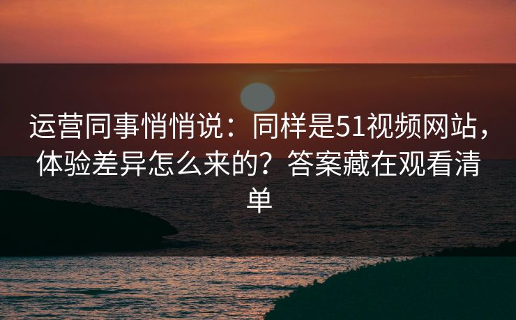 运营同事悄悄说：同样是51视频网站，体验差异怎么来的？答案藏在观看清单