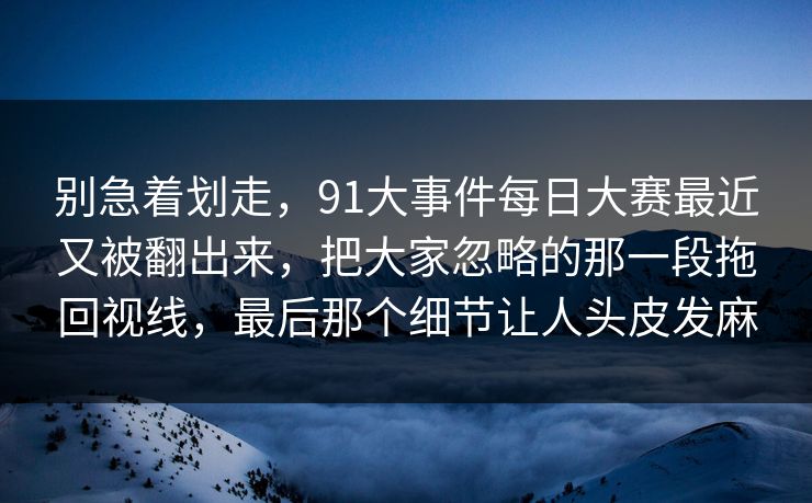 别急着划走，91大事件每日大赛最近又被翻出来，把大家忽略的那一段拖回视线，最后那个细节让人头皮发麻
